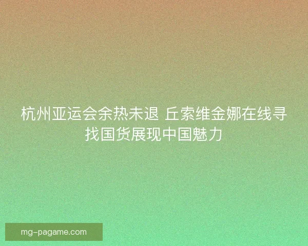 杭州亚运会余热未退 丘索维金娜在线寻找国货展现中国魅力
