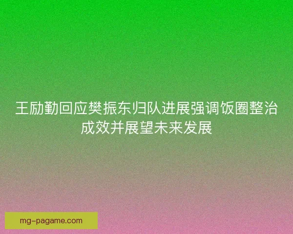 王励勤回应樊振东归队进展强调饭圈整治成效并展望未来发展
