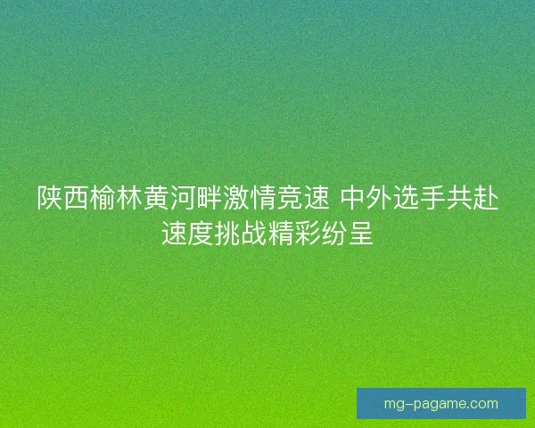 陕西榆林黄河畔激情竞速 中外选手共赴速度挑战精彩纷呈
