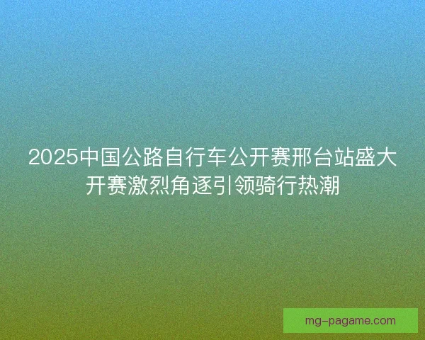 2025中国公路自行车公开赛邢台站盛大开赛激烈角逐引领骑行热潮