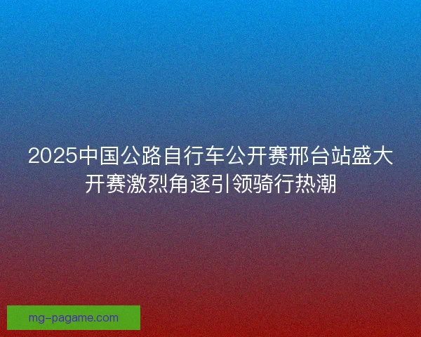 2025中国公路自行车公开赛邢台站盛大开赛激烈角逐引领骑行热潮