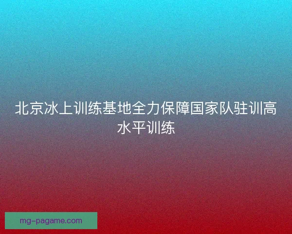 北京冰上训练基地全力保障国家队驻训高水平训练