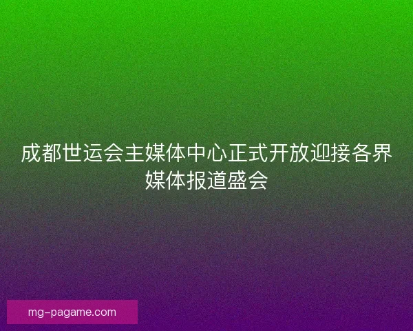 成都世运会主媒体中心正式开放迎接各界媒体报道盛会
