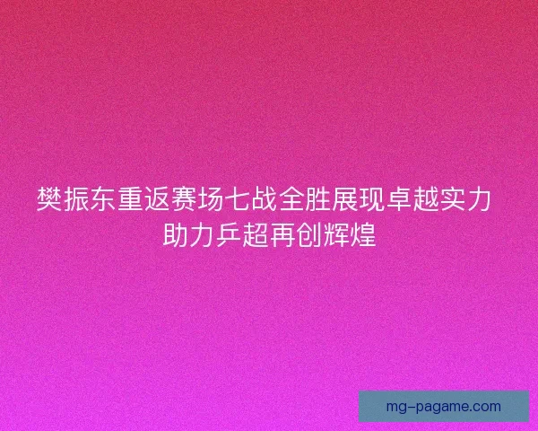 樊振东重返赛场七战全胜展现卓越实力 助力乒超再创辉煌