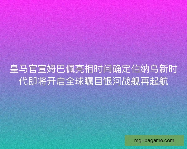 皇马官宣姆巴佩亮相时间确定伯纳乌新时代即将开启全球瞩目银河战舰再起航