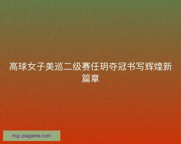 高球女子美巡二级赛任玥夺冠书写辉煌新篇章
