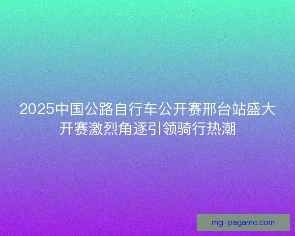 2025中国公路自行车公开赛邢台站盛大开赛激烈角逐引领骑行热潮