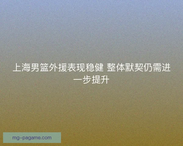 上海男篮外援表现稳健 整体默契仍需进一步提升 上海男篮外援表现稳健 整体默契仍需进一步提升