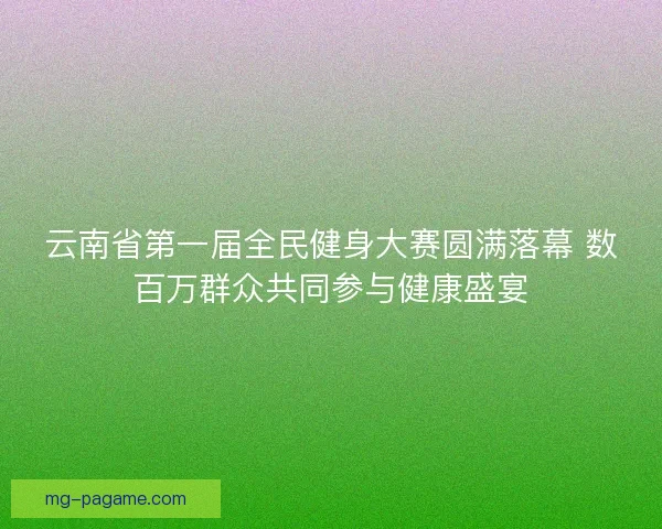 云南省第一届全民健身大赛圆满落幕 数百万群众共同参与健康盛宴 云南省第一届全民健身大赛圆满落幕 数百万群众共同参与健康盛宴
