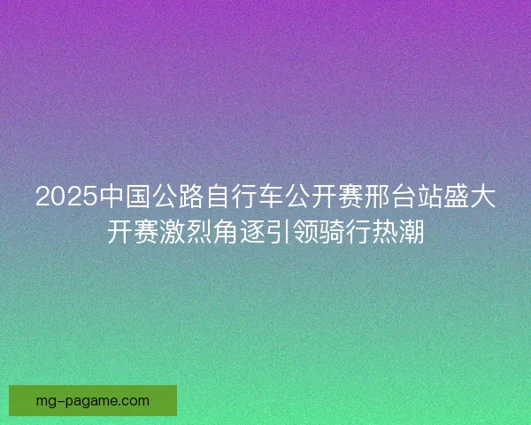 2025中国公路自行车公开赛邢台站盛大开赛激烈角逐引领骑行热潮 2025中国公路自行车公开赛邢台站盛大开赛激烈角逐引领骑行热潮