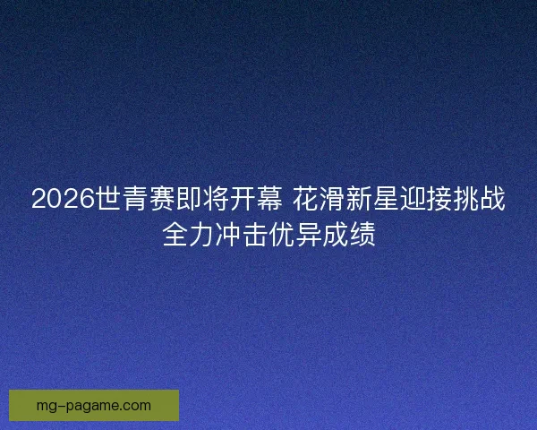 2026世青赛即将开幕 花滑新星迎接挑战全力冲击优异成绩 2026世青赛即将开幕 花滑新星迎接挑战全力冲击优异成绩