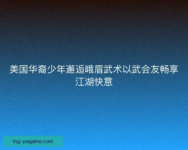 美国华裔少年邂逅峨眉武术以武会友畅享江湖快意