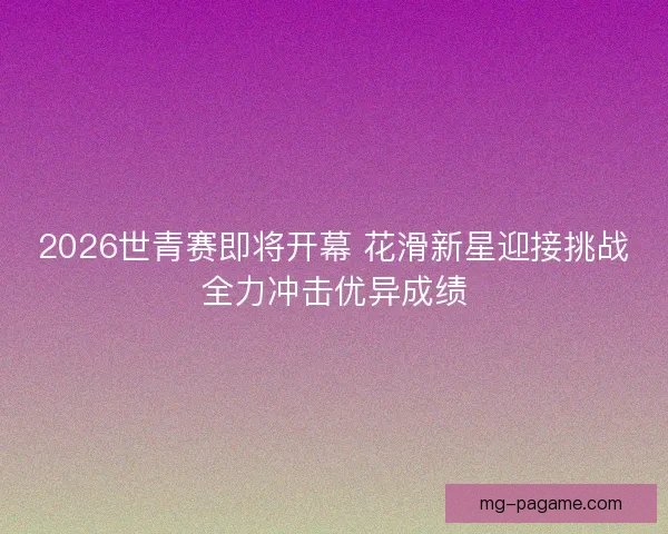 2026世青赛即将开幕 花滑新星迎接挑战全力冲击优异成绩
