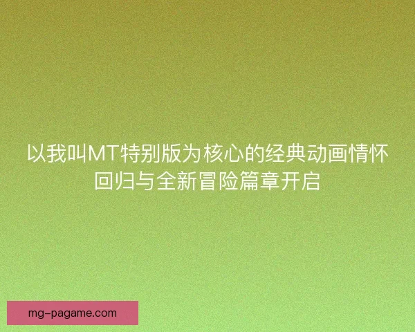 以我叫MT特别版为核心的经典动画情怀回归与全新冒险篇章开启