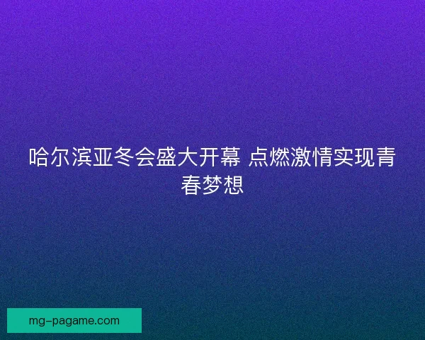 哈尔滨亚冬会盛大开幕 点燃激情实现青春梦想