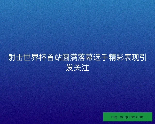 射击世界杯首站圆满落幕选手精彩表现引发关注