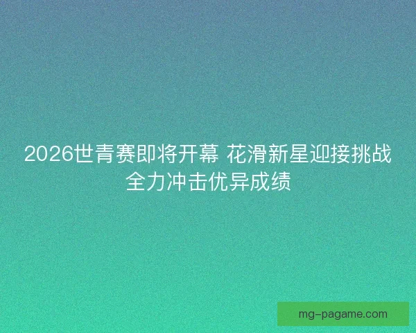 2026世青赛即将开幕 花滑新星迎接挑战全力冲击优异成绩