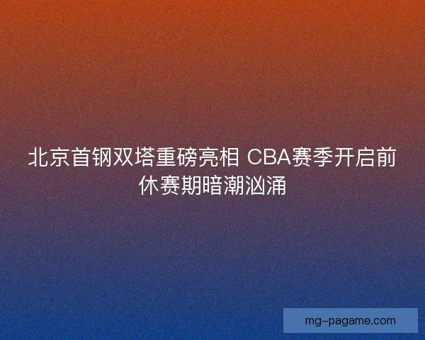 北京首钢双塔重磅亮相 CBA赛季开启前休赛期暗潮汹涌